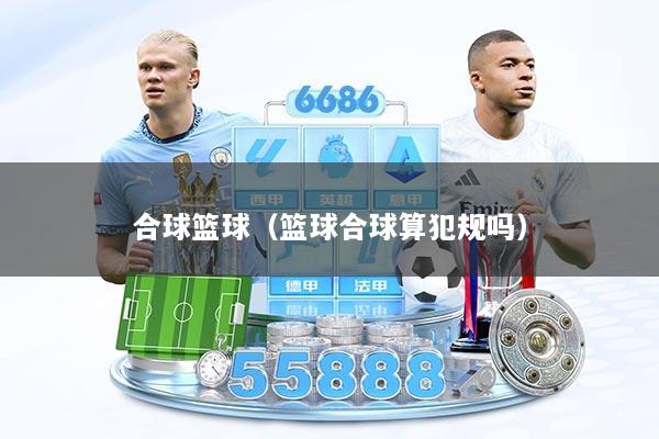 合球篮球（篮球合球算犯规吗）