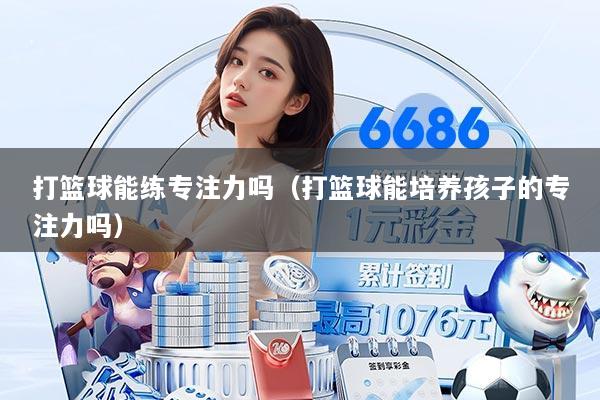 打篮球能练专注力吗（打篮球能培养孩子的专注力吗）