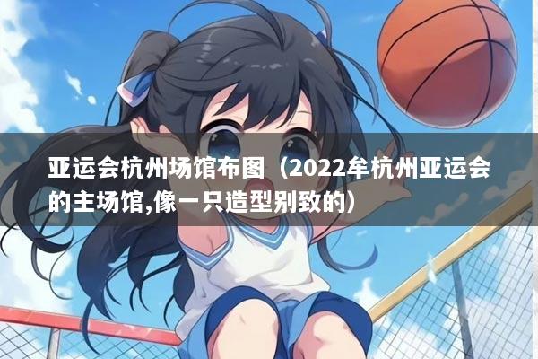 亚运会杭州场馆布图（2022牟杭州亚运会的主场馆,像一只造型别致的）