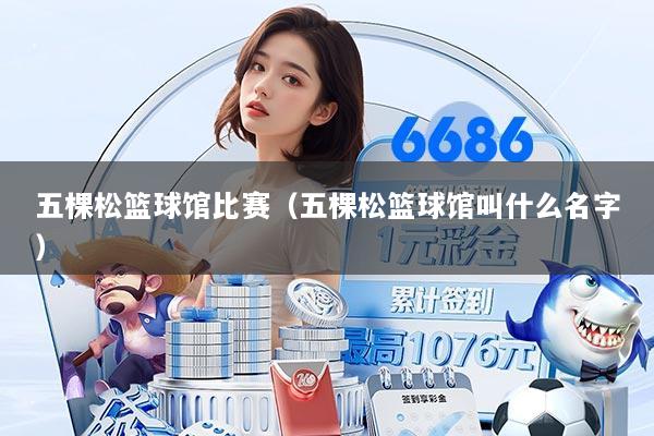 五棵松篮球馆比赛（五棵松篮球馆叫什么名字）