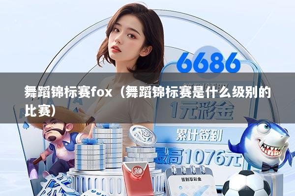 舞蹈锦标赛fox（舞蹈锦标赛是什么级别的比赛）